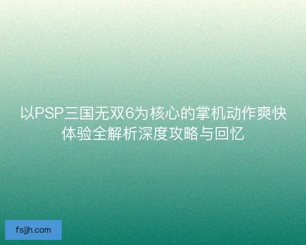 以PSP三国无双6为核心的掌机动作爽快体验全解析深度攻略与回忆