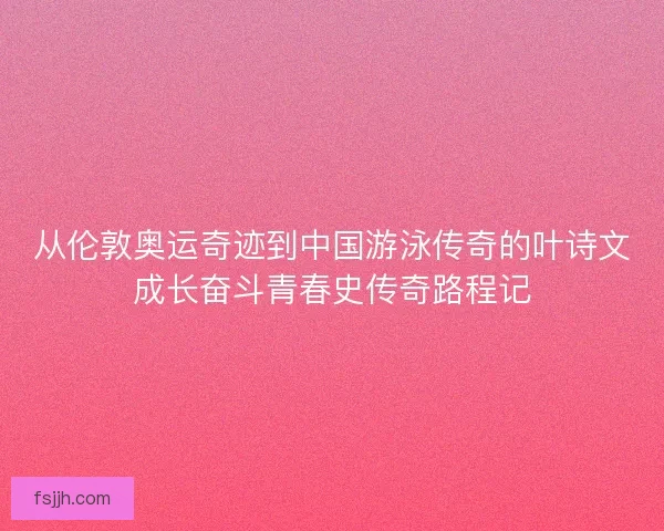 从伦敦奥运奇迹到中国游泳传奇的叶诗文成长奋斗青春史传奇路程记