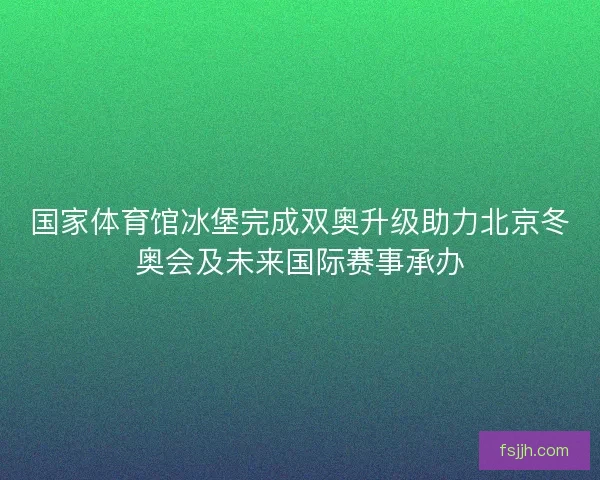 国家体育馆冰堡完成双奥升级助力北京冬奥会及未来国际赛事承办