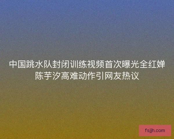 中国跳水队封闭训练视频首次曝光全红婵陈芋汐高难动作引网友热议